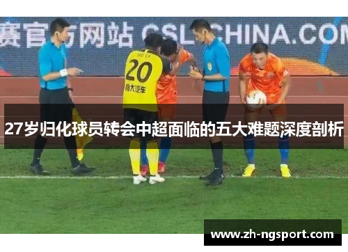 27岁归化球员转会中超面临的五大难题深度剖析