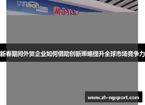 新春期间外贸企业如何借助创新策略提升全球市场竞争力