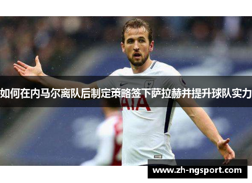 如何在内马尔离队后制定策略签下萨拉赫并提升球队实力