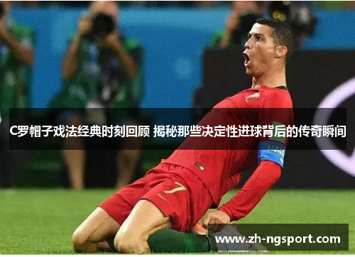 C罗帽子戏法经典时刻回顾 揭秘那些决定性进球背后的传奇瞬间
