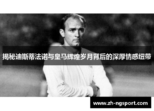 揭秘迪斯蒂法诺与皇马辉煌岁月背后的深厚情感纽带